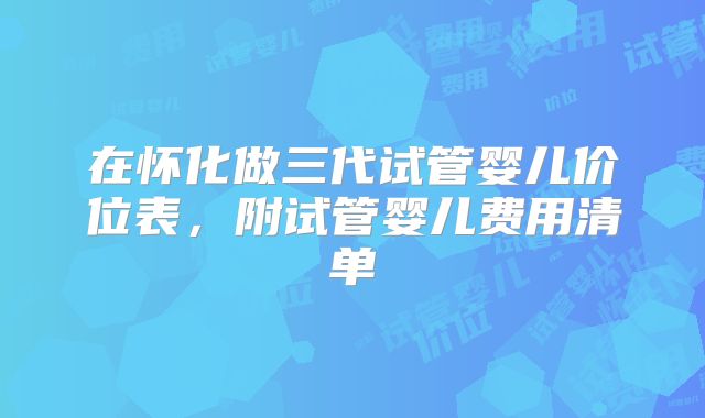 在怀化做三代试管婴儿价位表，附试管婴儿费用清单