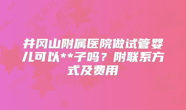 井冈山附属医院做试管婴儿可以**子吗？附联系方式及费用