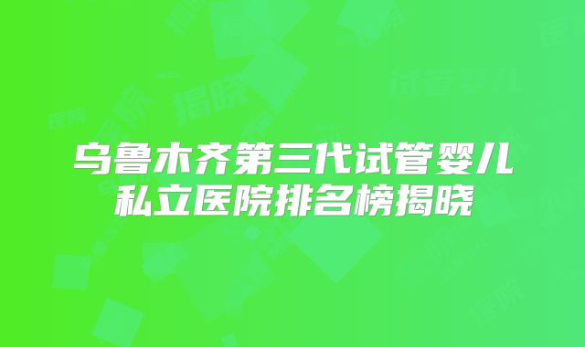 乌鲁木齐第三代试管婴儿私立医院排名榜揭晓