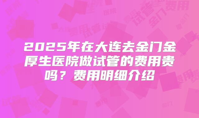 2025年在大连去金门金厚生医院做试管的费用贵吗?费用明细介绍