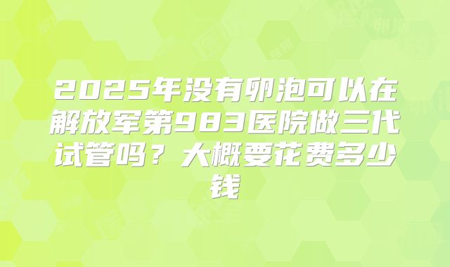 2025年没有卵泡可以在解放军第983医院做三代试管吗?大概要花费多少钱