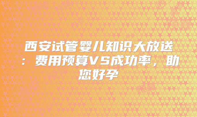 西安试管婴儿知识大放送:费用预算VS成功率,助您好孕