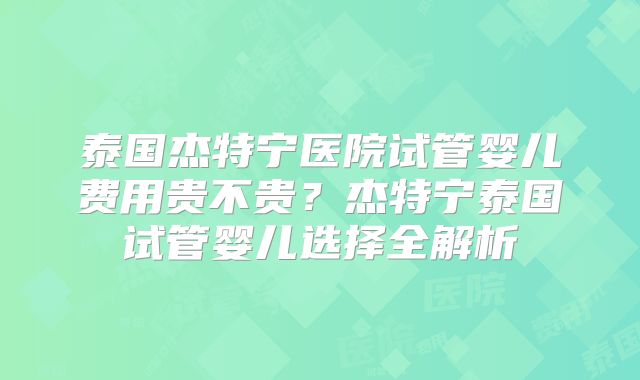 泰国杰特宁医院试管婴儿费用贵不贵？杰特宁泰国试管婴儿选择全解析