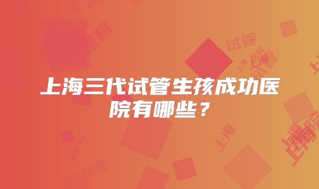 上海三代试管生孩成功医院有哪些？