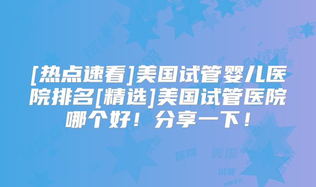 [热点速看]美国试管婴儿医院排名[精选]美国试管医院哪个好！分享一下！