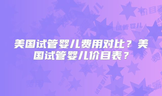 美国试管婴儿费用对比？美国试管婴儿价目表？