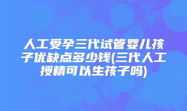 人工受孕三代试管婴儿孩子优缺点多少钱(三代人工授精可以生孩子吗)