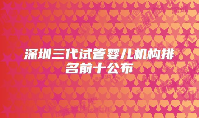深圳三代试管婴儿机构排名前十公布