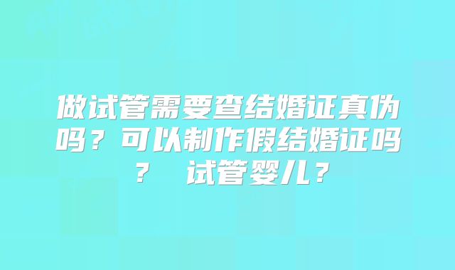 做试管需要查结婚证真伪吗？可以制作假结婚证吗？ 试管婴儿？