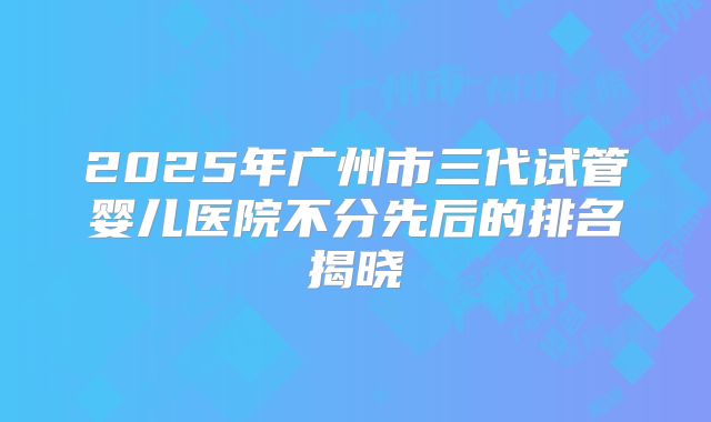 2025年广州市三代试管婴儿医院不分先后的排名揭晓
