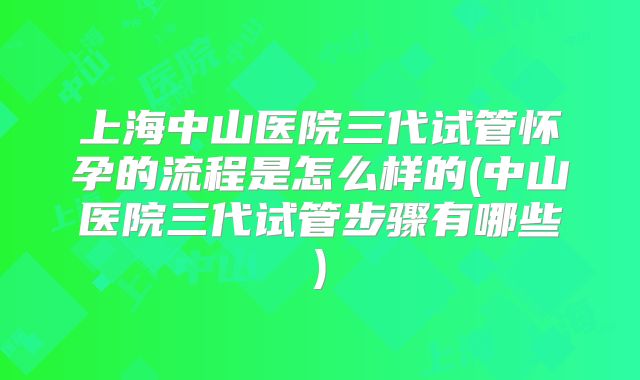 上海中山医院三代试管怀孕的流程是怎么样的(中山医院三代试管步骤有哪些)