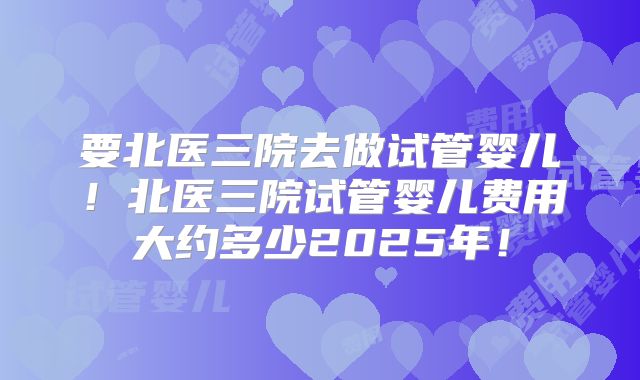 要北医三院去做试管婴儿！北医三院试管婴儿费用大约多少2025年！