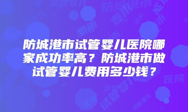 防城港市试管婴儿医院哪家成功率高?防城港市做试管婴儿费用多少钱?