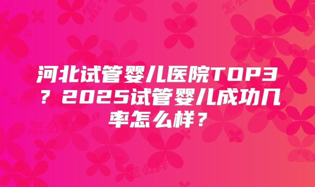 河北试管婴儿医院TOP3？2025试管婴儿成功几率怎么样？