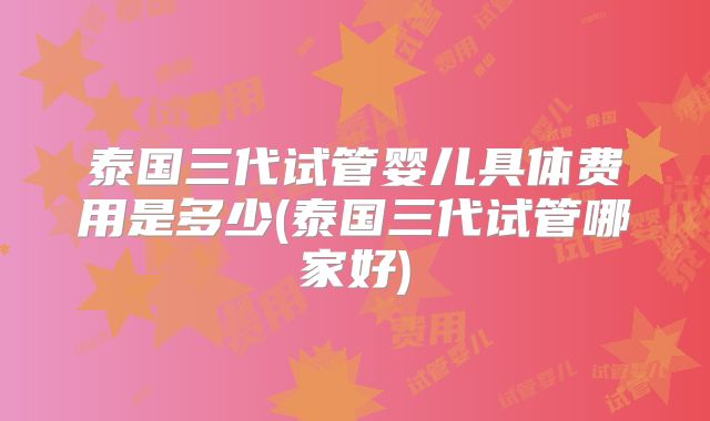 泰国三代试管婴儿具体费用是多少(泰国三代试管哪家好)