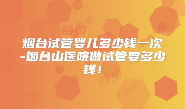 烟台试管婴儿多少钱一次-烟台山医院做试管要多少钱！