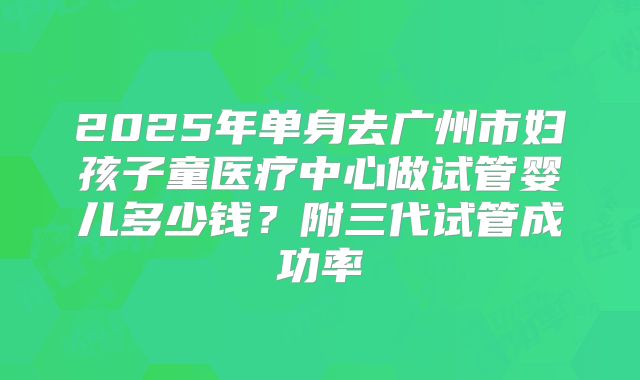 2025年单身去广州市妇孩子童医疗中心做试管婴儿多少钱?附三代试管成功率