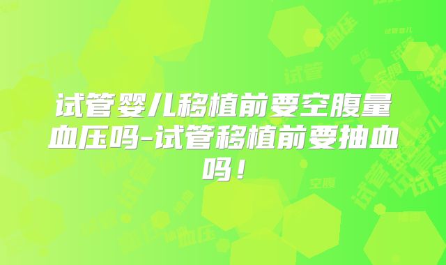 试管婴儿移植前要空腹量血压吗-试管移植前要抽血吗！