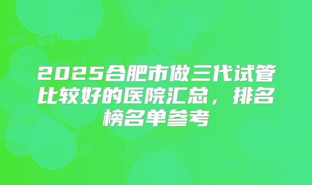 2025合肥市做三代试管比较好的医院汇总，排名榜名单参考