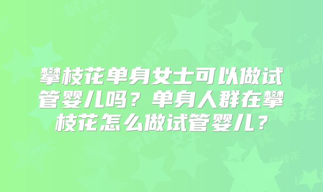 攀枝花单身女士可以做试管婴儿吗？单身人群在攀枝花怎么做试管婴儿？