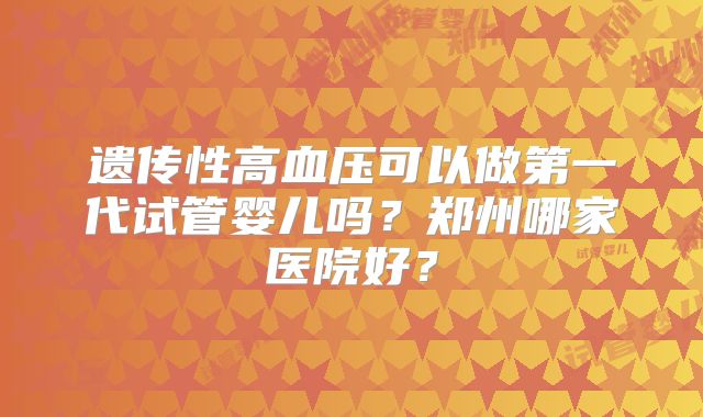 遗传性高血压可以做第一代试管婴儿吗？郑州哪家医院好？