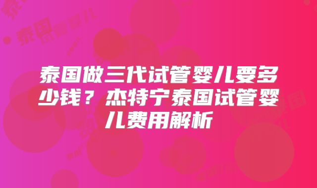 泰国做三代试管婴儿要多少钱？杰特宁泰国试管婴儿费用解析