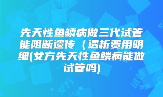 先天性鱼鳞病做三代试管能阻断遗传(透析费用明细(女方先天性鱼鳞病能做试管吗)