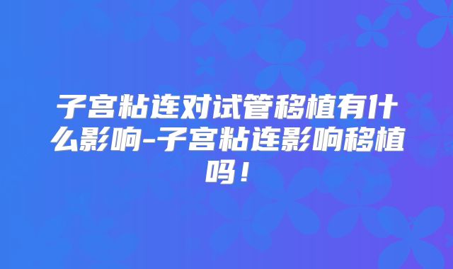 子宫粘连对试管移植有什么影响-子宫粘连影响移植吗!