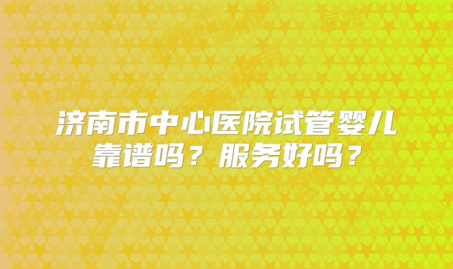 济南市中心医院试管婴儿靠谱吗？服务好吗？