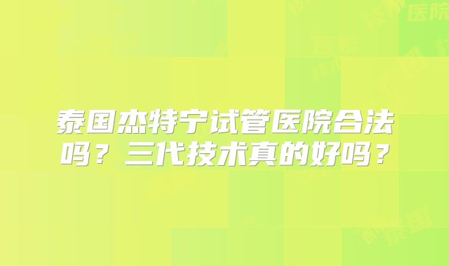 泰国杰特宁试管医院合法吗？三代技术真的好吗？