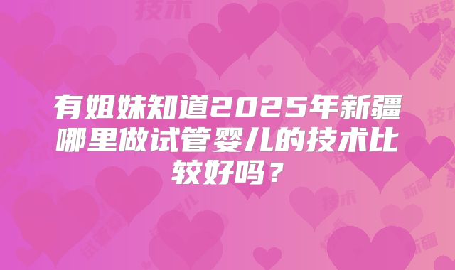 有姐妹知道2025年新疆哪里做试管婴儿的技术比较好吗？