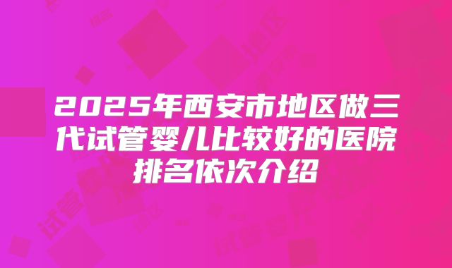 2025年西安市地区做三代试管婴儿比较好的医院排名依次介绍