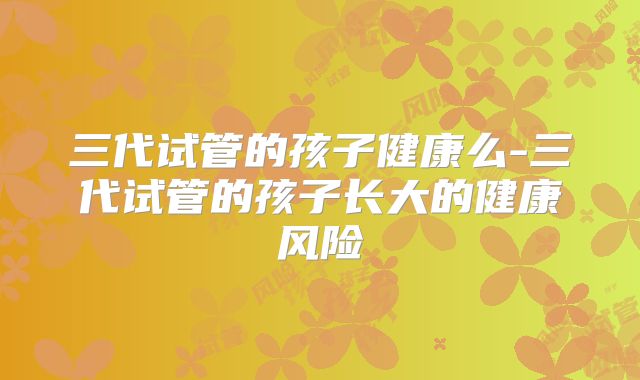 三代试管的孩子健康么-三代试管的孩子长大的健康风险