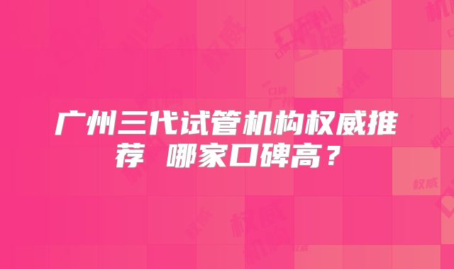 广州三代试管机构权威推荐 哪家口碑高？