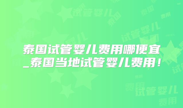 泰国试管婴儿费用哪便宜_泰国当地试管婴儿费用！