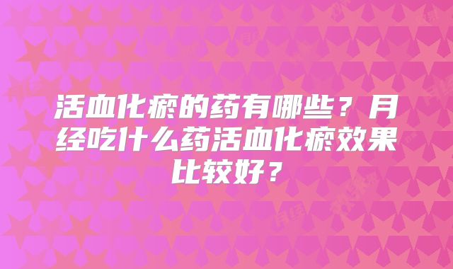 活血化瘀的药有哪些?月经吃什么药活血化瘀效果比较好?