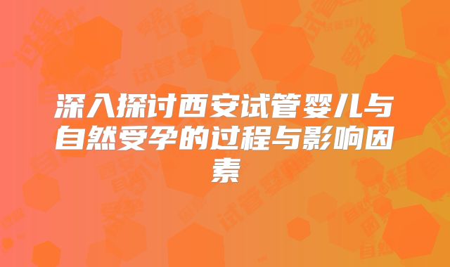深入探讨西安试管婴儿与自然受孕的过程与影响因素