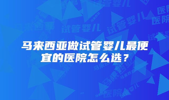 马来西亚做试管婴儿最便宜的医院怎么选？