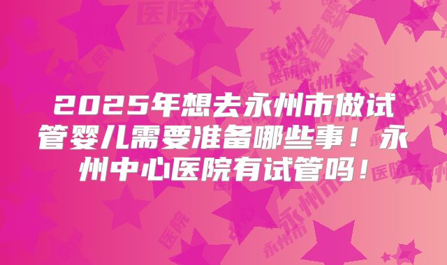 2025年想去永州市做试管婴儿需要准备哪些事！永州中心医院有试管吗！