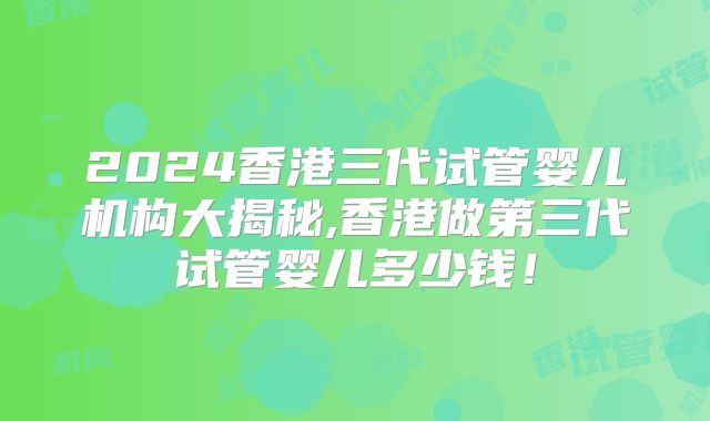 2024香港三代试管婴儿机构大揭秘,香港做第三代试管婴儿多少钱！
