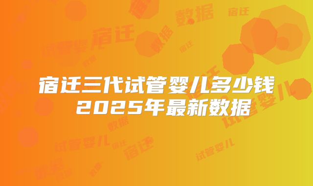 宿迁三代试管婴儿多少钱 2025年最新数据