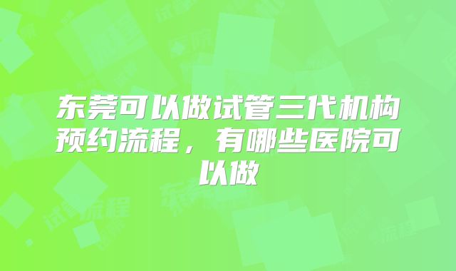 东莞可以做试管三代机构预约流程，有哪些医院可以做