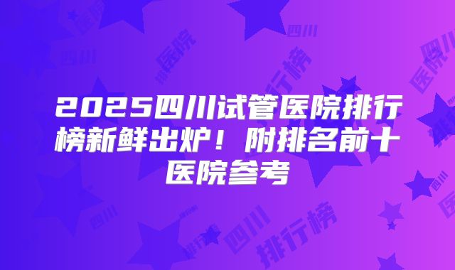 2025四川试管医院排行榜新鲜出炉!附排名前十医院参考