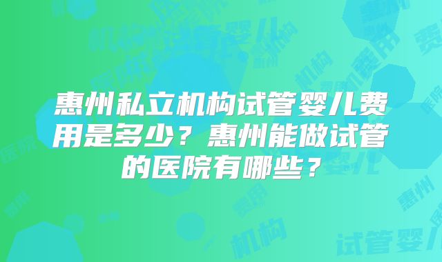 惠州私立机构试管婴儿费用是多少？惠州能做试管的医院有哪些？