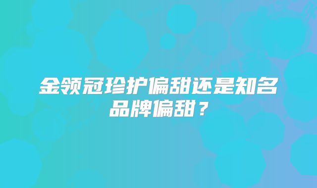 金领冠珍护偏甜还是知名品牌偏甜？