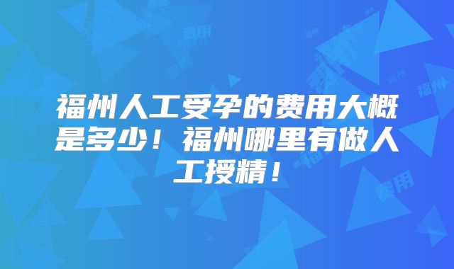 福州人工受孕的费用大概是多少！福州哪里有做人工授精！