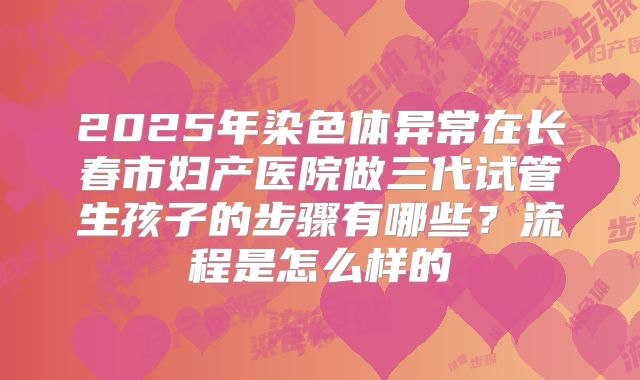 2025年染色体异常在长春市妇产医院做三代试管生孩子的步骤有哪些？流程是怎么样的