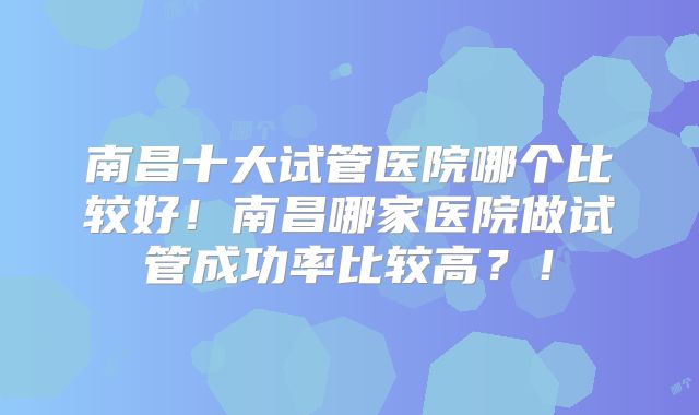南昌十大试管医院哪个比较好！南昌哪家医院做试管成功率比较高？！