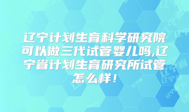 辽宁计划生育科学研究院可以做三代试管婴儿吗,辽宁省计划生育研究所试管怎么样！