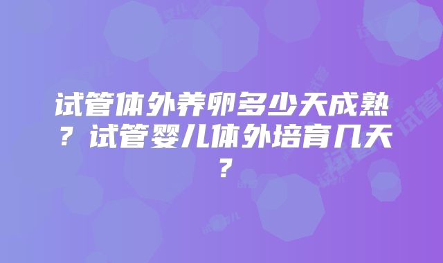 试管体外养卵多少天成熟?试管婴儿体外培育几天?